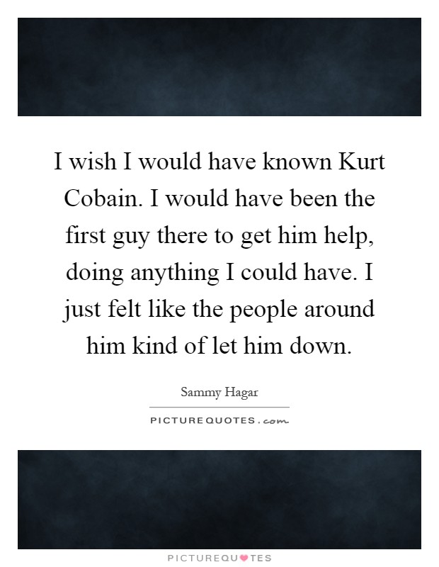 I wish I would have known Kurt Cobain. I would have been the first guy there to get him help, doing anything I could have. I just felt like the people around him kind of let him down Picture Quote #1