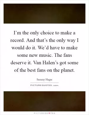 I’m the only choice to make a record. And that’s the only way I would do it. We’d have to make some new music. The fans deserve it. Van Halen’s got some of the best fans on the planet Picture Quote #1
