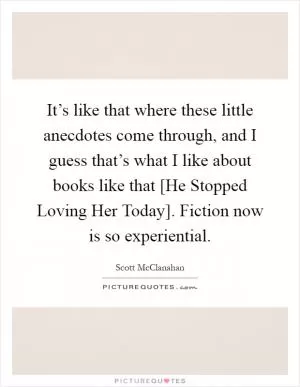 It’s like that where these little anecdotes come through, and I guess that’s what I like about books like that [He Stopped Loving Her Today]. Fiction now is so experiential Picture Quote #1