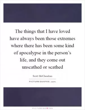 The things that I have loved have always been those extremes where there has been some kind of apocalypse in the person’s life, and they come out unscathed or scathed Picture Quote #1