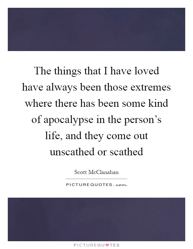 The things that I have loved have always been those extremes where there has been some kind of apocalypse in the person's life, and they come out unscathed or scathed Picture Quote #1