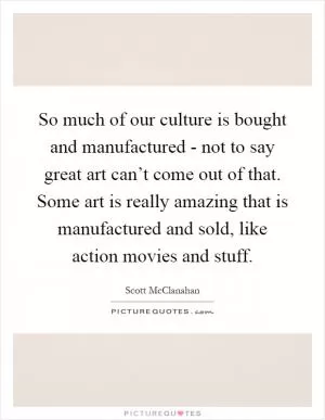 So much of our culture is bought and manufactured - not to say great art can’t come out of that. Some art is really amazing that is manufactured and sold, like action movies and stuff Picture Quote #1
