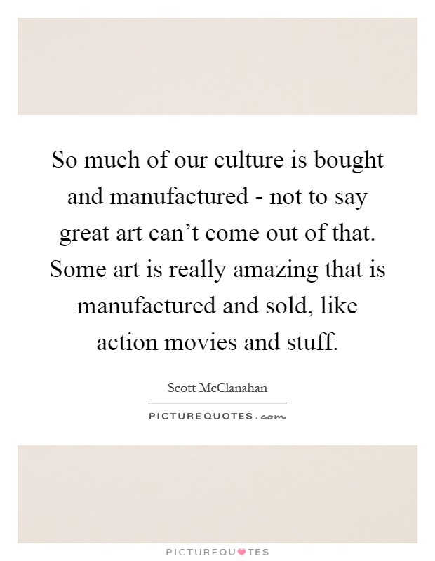 So much of our culture is bought and manufactured - not to say great art can't come out of that. Some art is really amazing that is manufactured and sold, like action movies and stuff Picture Quote #1