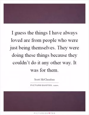 I guess the things I have always loved are from people who were just being themselves. They were doing these things because they couldn’t do it any other way. It was for them Picture Quote #1