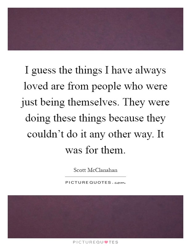 I guess the things I have always loved are from people who were just being themselves. They were doing these things because they couldn't do it any other way. It was for them Picture Quote #1