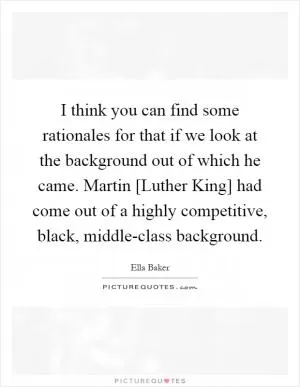 I think you can find some rationales for that if we look at the background out of which he came. Martin [Luther King] had come out of a highly competitive, black, middle-class background Picture Quote #1