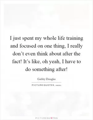 I just spent my whole life training and focused on one thing, I really don’t even think about after the fact! It’s like, oh yeah, I have to do something after! Picture Quote #1