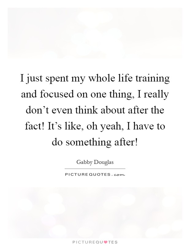 I just spent my whole life training and focused on one thing, I really don't even think about after the fact! It's like, oh yeah, I have to do something after! Picture Quote #1