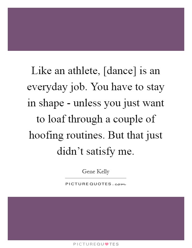 Like an athlete, [dance] is an everyday job. You have to stay in shape - unless you just want to loaf through a couple of hoofing routines. But that just didn't satisfy me Picture Quote #1