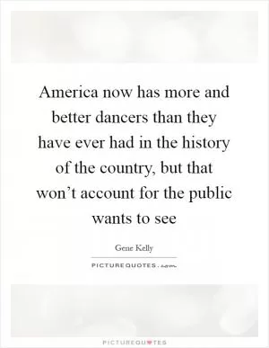 America now has more and better dancers than they have ever had in the history of the country, but that won’t account for the public wants to see Picture Quote #1