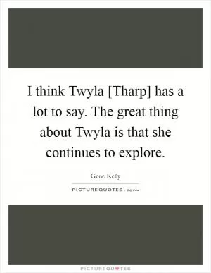 I think Twyla [Tharp] has a lot to say. The great thing about Twyla is that she continues to explore Picture Quote #1