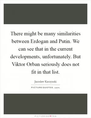 There might be many similarities between Erdogan and Putin. We can see that in the current developments, unfortunately. But Viktor Orban seriously does not fit in that list Picture Quote #1
