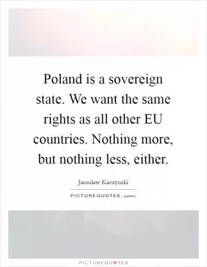 Poland is a sovereign state. We want the same rights as all other EU countries. Nothing more, but nothing less, either Picture Quote #1