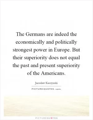 The Germans are indeed the economically and politically strongest power in Europe. But their superiority does not equal the past and present superiority of the Americans Picture Quote #1