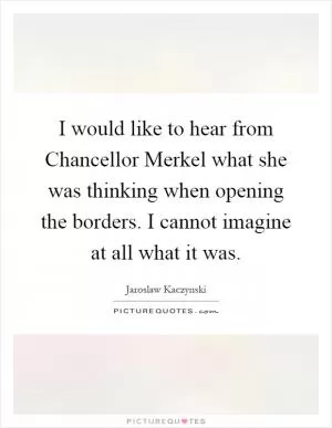 I would like to hear from Chancellor Merkel what she was thinking when opening the borders. I cannot imagine at all what it was Picture Quote #1