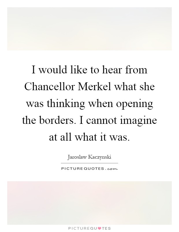 I would like to hear from Chancellor Merkel what she was thinking when opening the borders. I cannot imagine at all what it was Picture Quote #1
