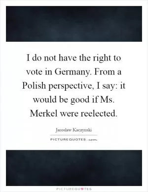 I do not have the right to vote in Germany. From a Polish perspective, I say: it would be good if Ms. Merkel were reelected Picture Quote #1