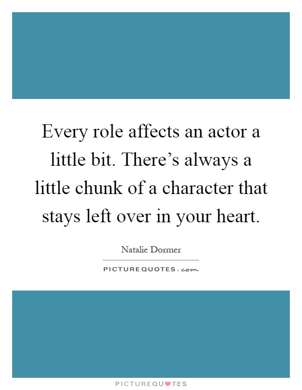 Every role affects an actor a little bit. There's always a little chunk of a character that stays left over in your heart Picture Quote #1