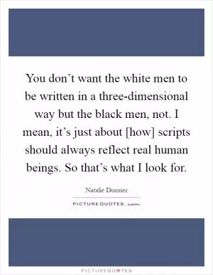 You don’t want the white men to be written in a three-dimensional way but the black men, not. I mean, it’s just about [how] scripts should always reflect real human beings. So that’s what I look for Picture Quote #1