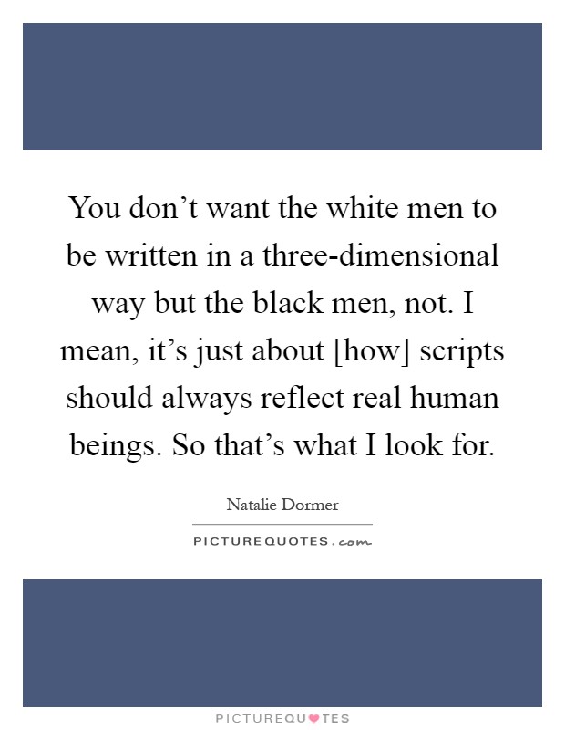 You don't want the white men to be written in a three-dimensional way but the black men, not. I mean, it's just about [how] scripts should always reflect real human beings. So that's what I look for Picture Quote #1