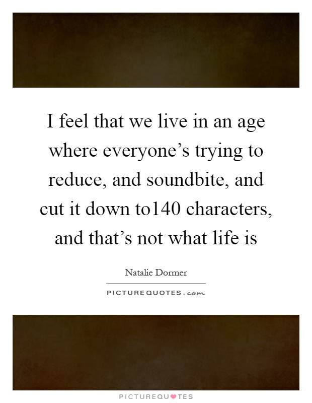 I feel that we live in an age where everyone's trying to reduce, and soundbite, and cut it down to140 characters, and that's not what life is Picture Quote #1