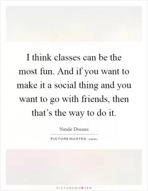 I think classes can be the most fun. And if you want to make it a social thing and you want to go with friends, then that’s the way to do it Picture Quote #1