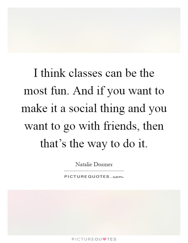I think classes can be the most fun. And if you want to make it a social thing and you want to go with friends, then that's the way to do it Picture Quote #1