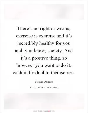 There’s no right or wrong, exercise is exercise and it’s incredibly healthy for you and, you know, society. And it’s a positive thing, so however you want to do it, each individual to themselves Picture Quote #1