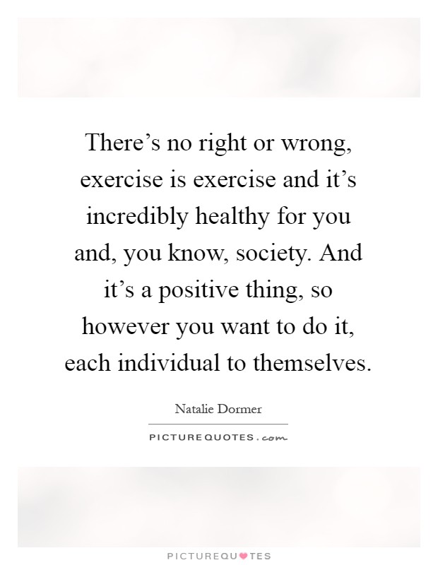 There's no right or wrong, exercise is exercise and it's incredibly healthy for you and, you know, society. And it's a positive thing, so however you want to do it, each individual to themselves Picture Quote #1