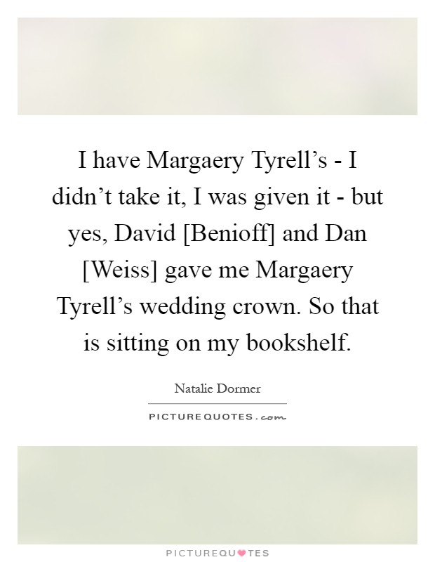 I have Margaery Tyrell's - I didn't take it, I was given it - but yes, David [Benioff] and Dan [Weiss] gave me Margaery Tyrell's wedding crown. So that is sitting on my bookshelf Picture Quote #1