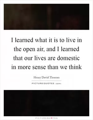 I learned what it is to live in the open air, and I learned that our lives are domestic in more sense than we think Picture Quote #1