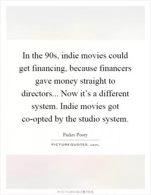In the  90s, indie movies could get financing, because financers gave money straight to directors... Now it’s a different system. Indie movies got co-opted by the studio system Picture Quote #1