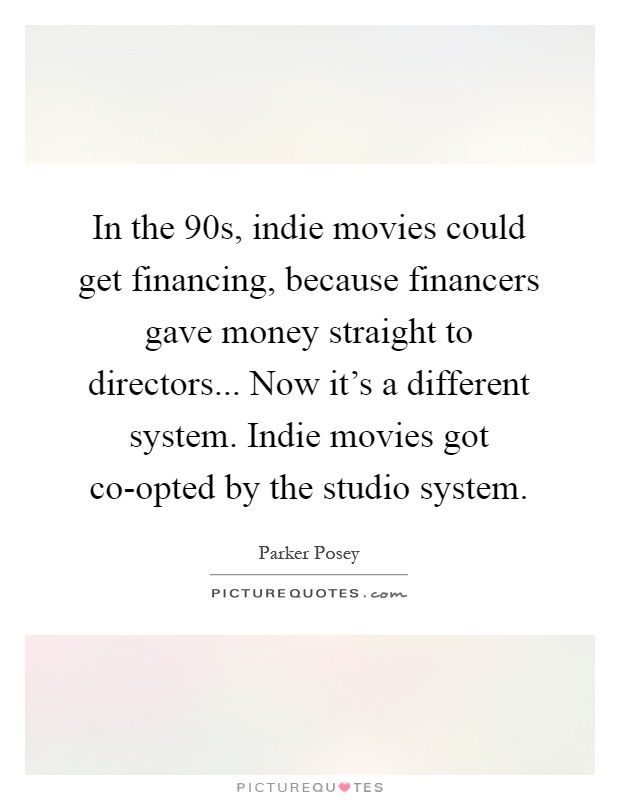 In the  90s, indie movies could get financing, because financers gave money straight to directors... Now it's a different system. Indie movies got co-opted by the studio system Picture Quote #1
