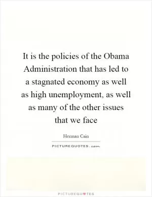 It is the policies of the Obama Administration that has led to a stagnated economy as well as high unemployment, as well as many of the other issues that we face Picture Quote #1