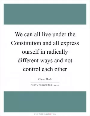 We can all live under the Constitution and all express ourself in radically different ways and not control each other Picture Quote #1