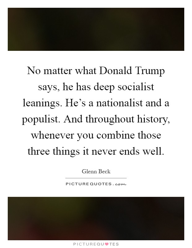 No matter what Donald Trump says, he has deep socialist leanings. He's a nationalist and a populist. And throughout history, whenever you combine those three things it never ends well Picture Quote #1