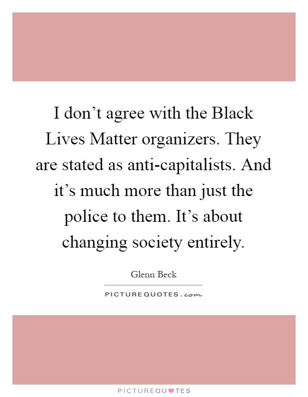 I don't agree with the Black Lives Matter organizers. They are stated as anti-capitalists. And it's much more than just the police to them. It's about changing society entirely Picture Quote #1