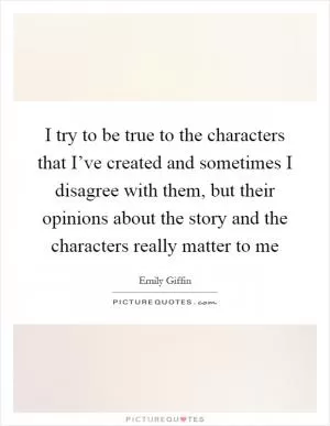 I try to be true to the characters that I’ve created and sometimes I disagree with them, but their opinions about the story and the characters really matter to me Picture Quote #1