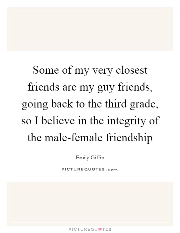 Some of my very closest friends are my guy friends, going back to the third grade, so I believe in the integrity of the male-female friendship Picture Quote #1