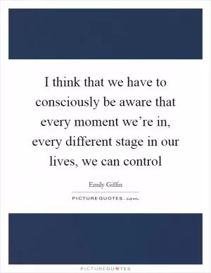 I think that we have to consciously be aware that every moment we’re in, every different stage in our lives, we can control Picture Quote #1
