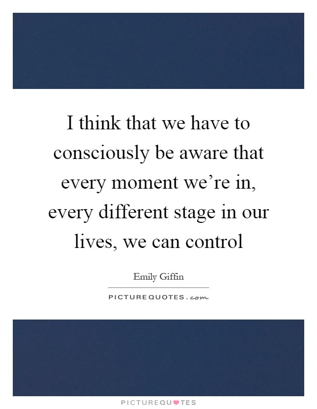 I think that we have to consciously be aware that every moment we're in, every different stage in our lives, we can control Picture Quote #1