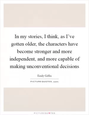 In my stories, I think, as I’ve gotten older, the characters have become stronger and more independent, and more capable of making unconventional decisions Picture Quote #1