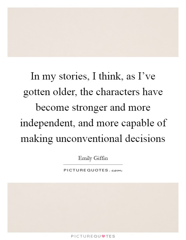 In my stories, I think, as I've gotten older, the characters have become stronger and more independent, and more capable of making unconventional decisions Picture Quote #1
