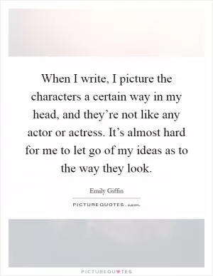 When I write, I picture the characters a certain way in my head, and they’re not like any actor or actress. It’s almost hard for me to let go of my ideas as to the way they look Picture Quote #1