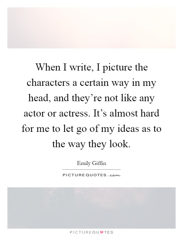 When I write, I picture the characters a certain way in my head, and they're not like any actor or actress. It's almost hard for me to let go of my ideas as to the way they look Picture Quote #1