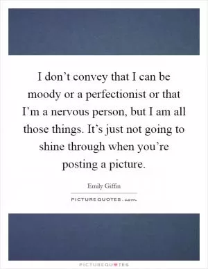 I don’t convey that I can be moody or a perfectionist or that I’m a nervous person, but I am all those things. It’s just not going to shine through when you’re posting a picture Picture Quote #1