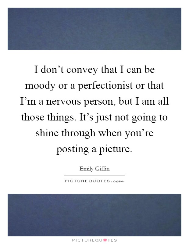 I don't convey that I can be moody or a perfectionist or that I'm a nervous person, but I am all those things. It's just not going to shine through when you're posting a picture Picture Quote #1