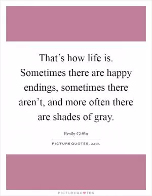 That’s how life is. Sometimes there are happy endings, sometimes there aren’t, and more often there are shades of gray Picture Quote #1