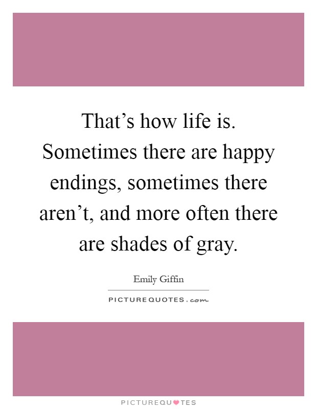 That's how life is. Sometimes there are happy endings, sometimes there aren't, and more often there are shades of gray Picture Quote #1