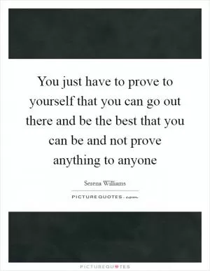 You just have to prove to yourself that you can go out there and be the best that you can be and not prove anything to anyone Picture Quote #1